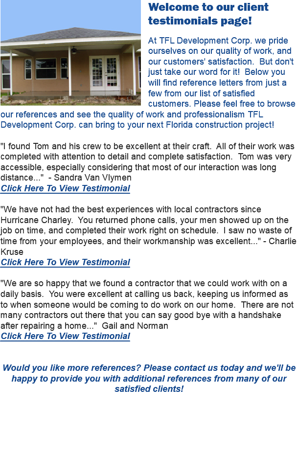  Welcome to our client testimonials page! At TFL Development Corp. we pride ourselves on our quality of work, and our customers' satisfaction. But don't just take our word for it! Below you will find reference letters from just a few from our list of satisfied customers. Please feel free to browse our references and see the quality of work and professionalism TFL Development Corp. can bring to your next Florida construction project! "I found Tom and his crew to be excellent at their craft. All of their work was completed with attention to detail and complete satisfaction. Tom was very accessible, especially considering that most of our interaction was long distance..." - Sandra Van Vlymen Click Here To View Testimonial "We have not had the best experiences with local contractors since Hurricane Charley. You returned phone calls, your men showed up on the job on time, and completed their work right on schedule. I saw no waste of time from your employees, and their workmanship was excellent..." - Charlie Kruse Click Here To View Testimonial "We are so happy that we found a contractor that we could work with on a daily basis. You were excellent at calling us back, keeping us informed as to when someone would be coming to do work on our home. There are not many contractors out there that you can say good bye with a handshake after repairing a home..." Gail and Norman Click Here To View Testimonial Would you like more references? Please contact us today and we'll be happy to provide you with additional references from many of our satisfied clients!